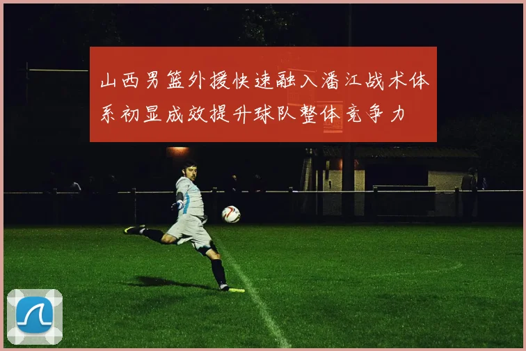 山西男篮外援快速融入潘江战术体系初显成效提升球队整体竞争力