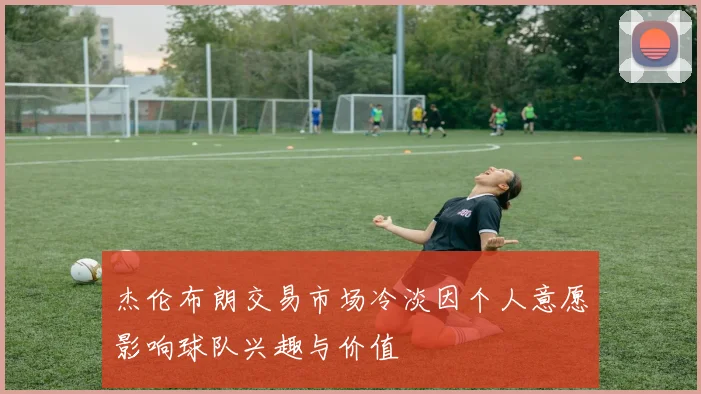 杰伦布朗交易市场冷淡因个人意愿影响球队兴趣与价值