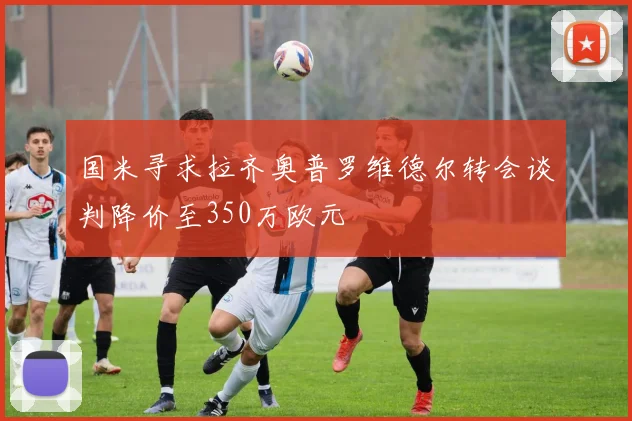 国米寻求拉齐奥普罗维德尔转会谈判降价至350万欧元