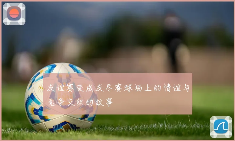 友谊赛变成友尽赛球场上的情谊与竞争交织的故事