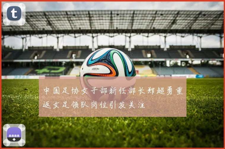 中国足协女子部新任部长郑超勇重返女足领队岗位引发关注